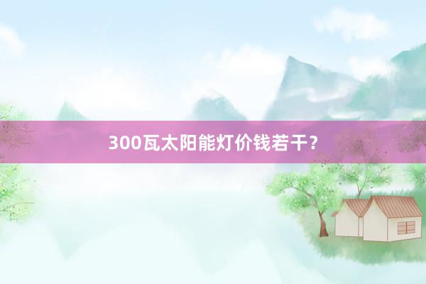 300瓦太阳能灯价钱若干？