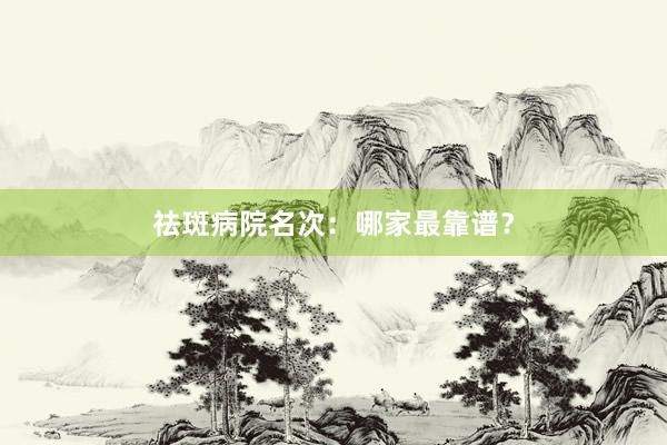 祛斑病院名次：哪家最靠谱？
