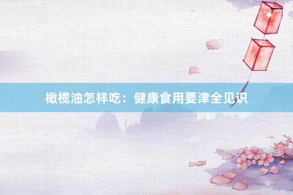橄榄油怎样吃：健康食用要津全见识